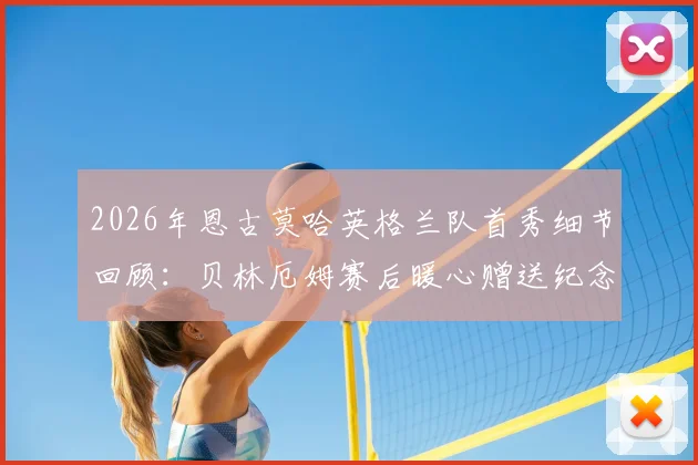 2026年恩古莫哈英格兰队首秀细节回顾：贝林厄姆赛后暖心赠送纪念品意义何在