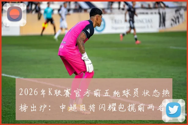 2026年K联赛官方前五轮球员状态热榜出炉：中超旧将闪耀包揽前两名，附详细数据分析与外援表现解读