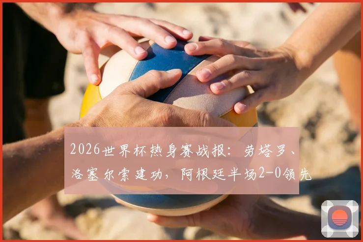 2026世界杯热身赛战报:劳塔罗、洛塞尔索建功,阿根廷半场2-0领先约旦,附精彩进球集锦与战术分析