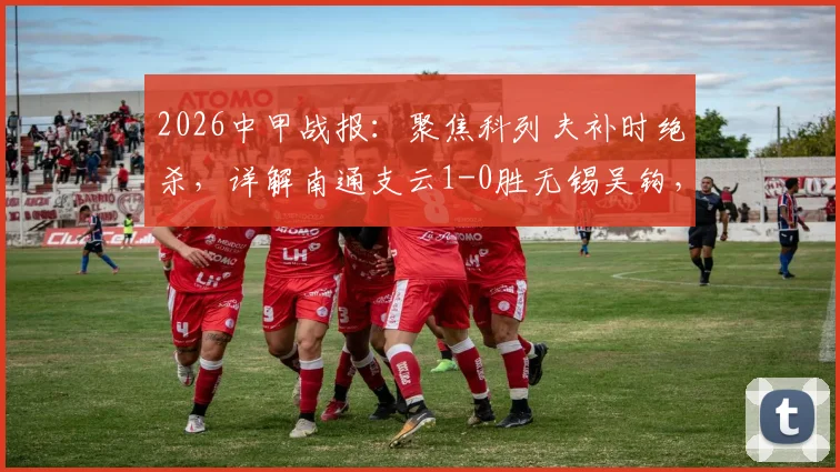 2026中甲战报：聚焦科列夫补时绝杀，详解南通支云1-0胜无锡吴钩，附全场集锦与积分榜变动