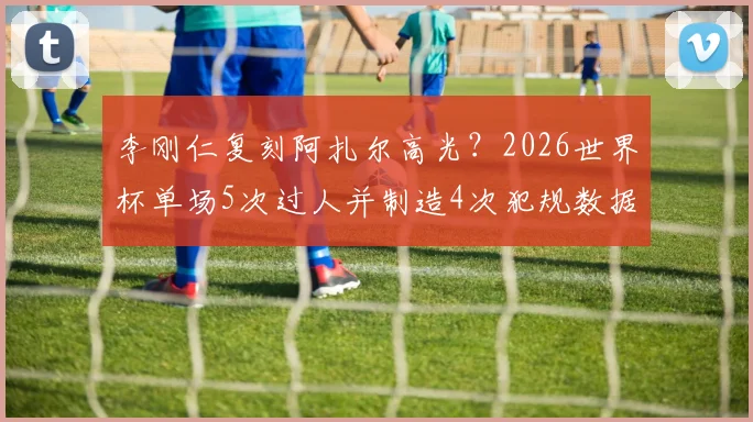 李刚仁复刻阿扎尔高光？2026世界杯单场5次过人并制造4次犯规数据全解析
