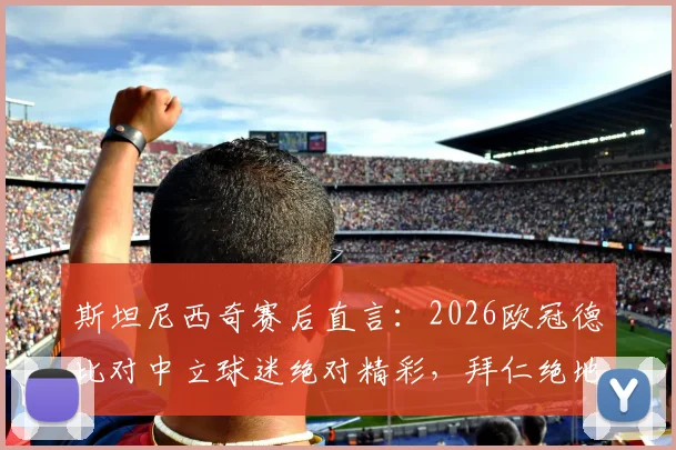 斯坦尼西奇赛后直言：2026欧冠德比对中立球迷绝对精彩，拜仁绝地反击过程全回顾