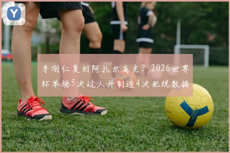 李刚仁复刻阿扎尔高光?2026世界杯单场5次过人并制造4次犯规数据全解析