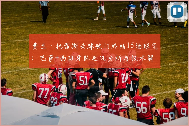 费兰·托雷斯头球破门终结15场球荒：巴萨+西班牙队近况分析与技术解析