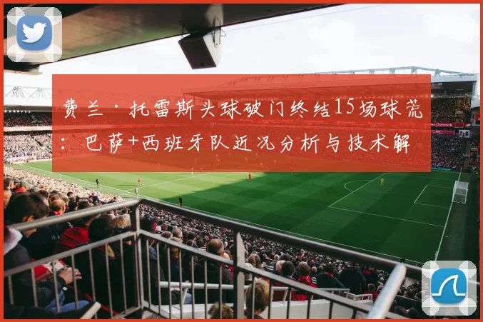 费兰·托雷斯头球破门终结15场球荒:巴萨+西班牙队近况分析与技术解析