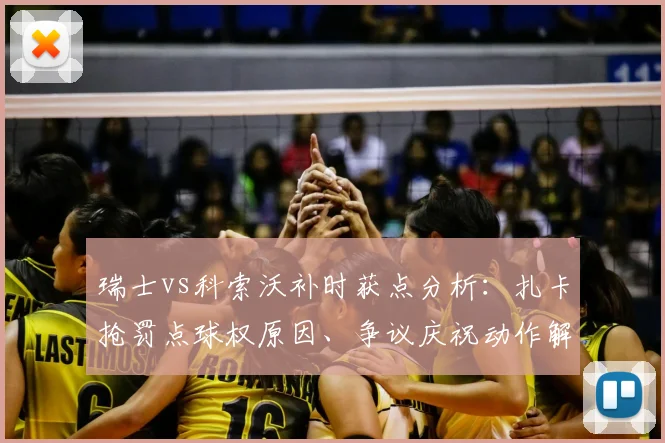 瑞士vs科索沃补时获点分析：扎卡抢罚点球权原因、争议庆祝动作解读，及他与媒体的恩怨梳理