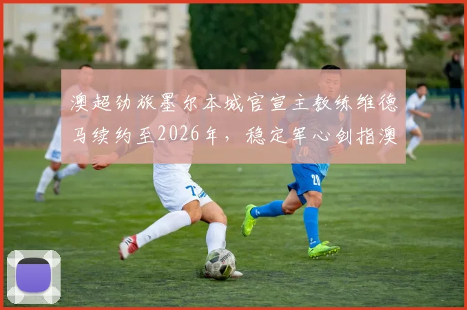 澳超劲旅墨尔本城官宣主教练维德马续约至2026年,稳定军心剑指澳超冠军与亚冠