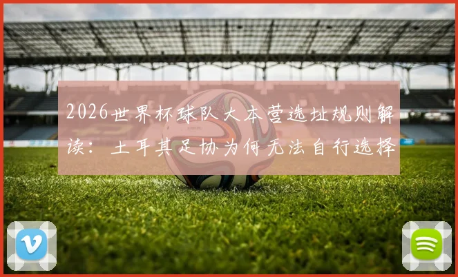 2026世界杯球队大本营选址规则解读:土耳其足协为何无法自行选择,国际足联规定详解