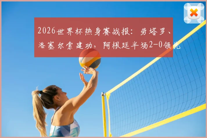 2026世界杯热身赛战报：劳塔罗、洛塞尔索建功，阿根廷半场2-0领先约旦，附精彩进球集锦与战术分析