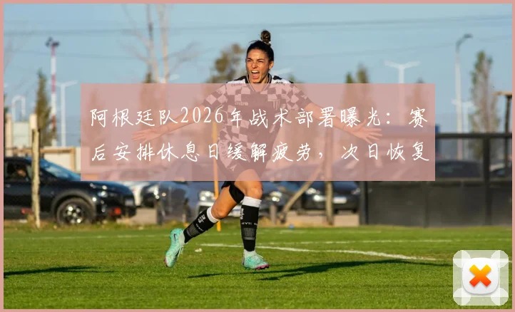 阿根廷队2026年战术部署曝光:赛后安排休息日缓解疲劳,次日恢复训练备战后续赛程