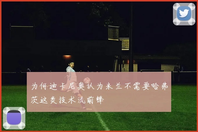为何迪卡尼奥认为米兰不需要哈弗茨这类技术流前锋