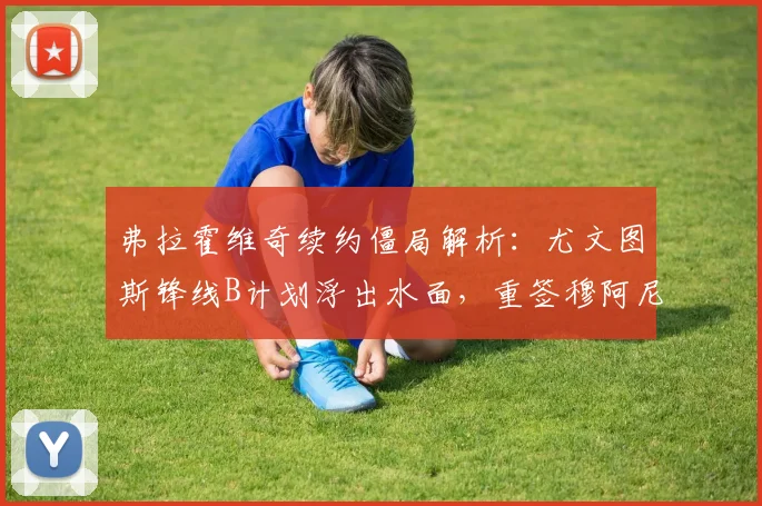 弗拉霍维奇续约僵局解析：尤文图斯锋线B计划浮出水面，重签穆阿尼可能性及替代方案全览