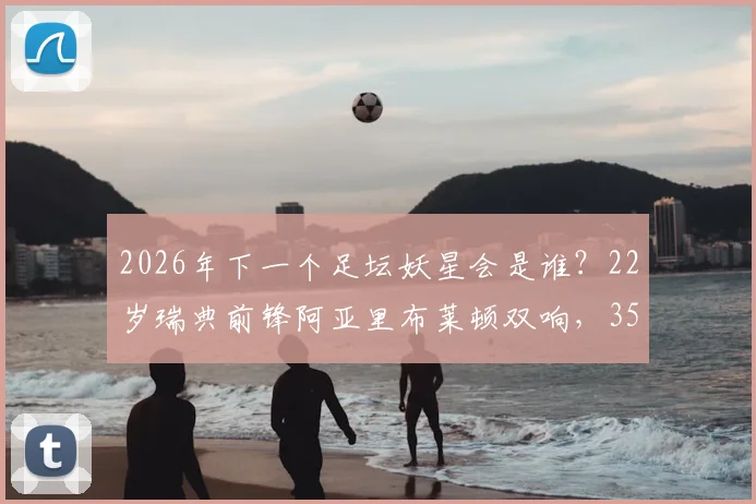 2026年下一个足坛妖星会是谁？22岁瑞典前锋阿亚里布莱顿双响，3500万欧元身价解析与潜力新星盘点
