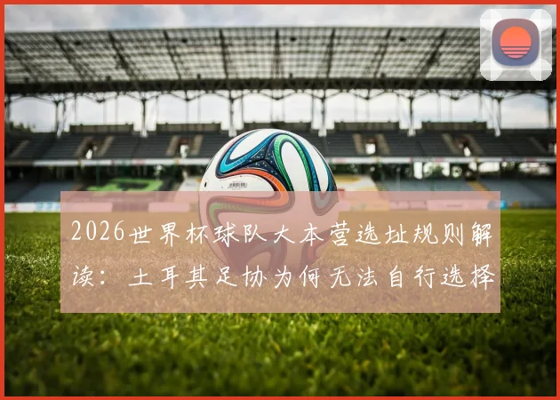 2026世界杯球队大本营选址规则解读：土耳其足协为何无法自行选择，国际足联规定详解