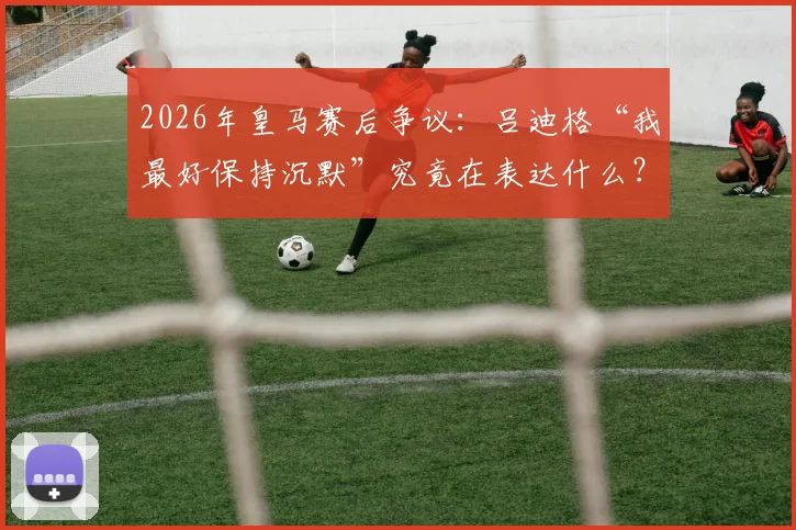 2026年皇马赛后争议：吕迪格“我最好保持沉默”究竟在表达什么？深度剖析更衣室矛盾与球迷态度
