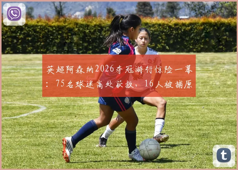 英超阿森纳2026夺冠游行惊险一幕：75名球迷高处获救，16人被捕原因现场实录