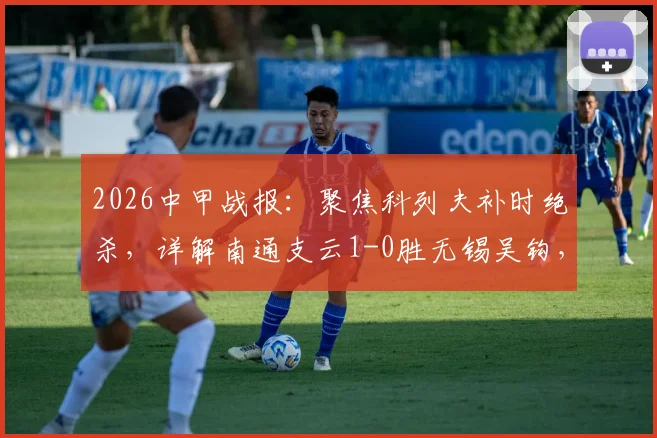 2026中甲战报:聚焦科列夫补时绝杀,详解南通支云1-0胜无锡吴钩,附全场集锦与积分榜变动
