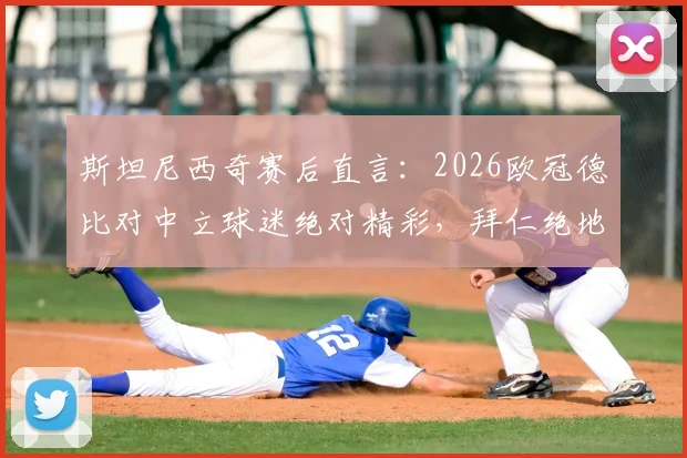 斯坦尼西奇赛后直言:2026欧冠德比对中立球迷绝对精彩,拜仁绝地反击过程全回顾