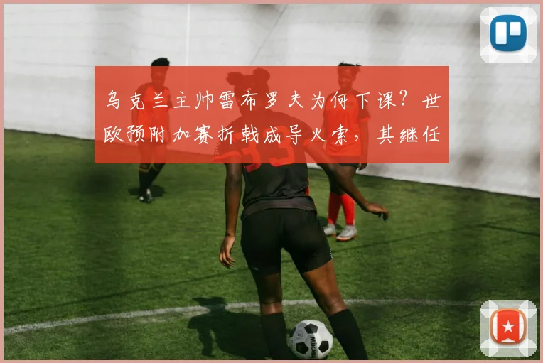 乌克兰主帅雷布罗夫为何下课?世欧预附加赛折戟成导火索,其继任者面临三大挑战